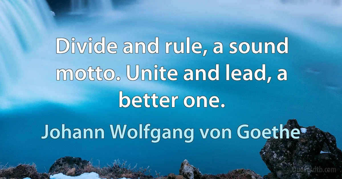 Divide and rule, a sound motto. Unite and lead, a better one. (Johann Wolfgang von Goethe)