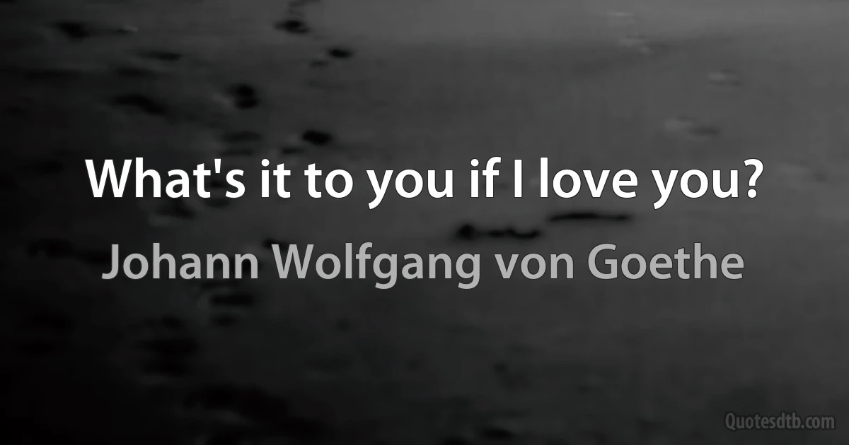 What's it to you if I love you? (Johann Wolfgang von Goethe)