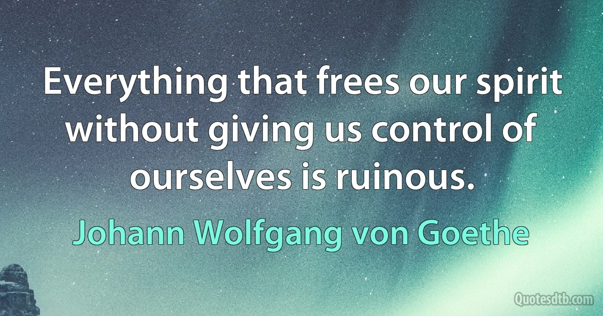 Everything that frees our spirit without giving us control of ourselves is ruinous. (Johann Wolfgang von Goethe)