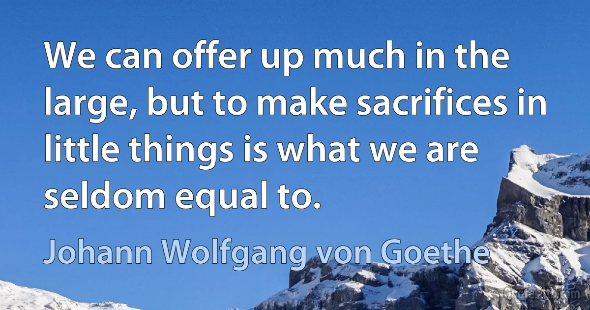 We can offer up much in the large, but to make sacrifices in little things is what we are seldom equal to. (Johann Wolfgang von Goethe)