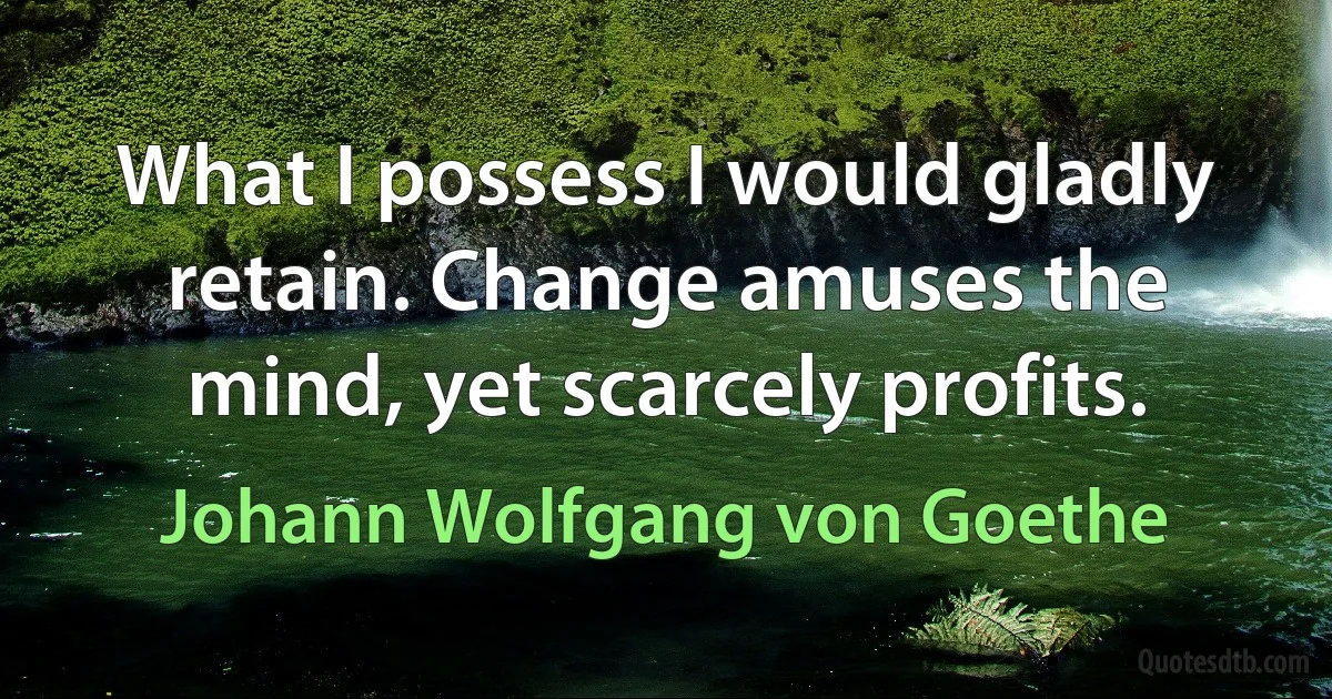 What I possess I would gladly retain. Change amuses the mind, yet scarcely profits. (Johann Wolfgang von Goethe)