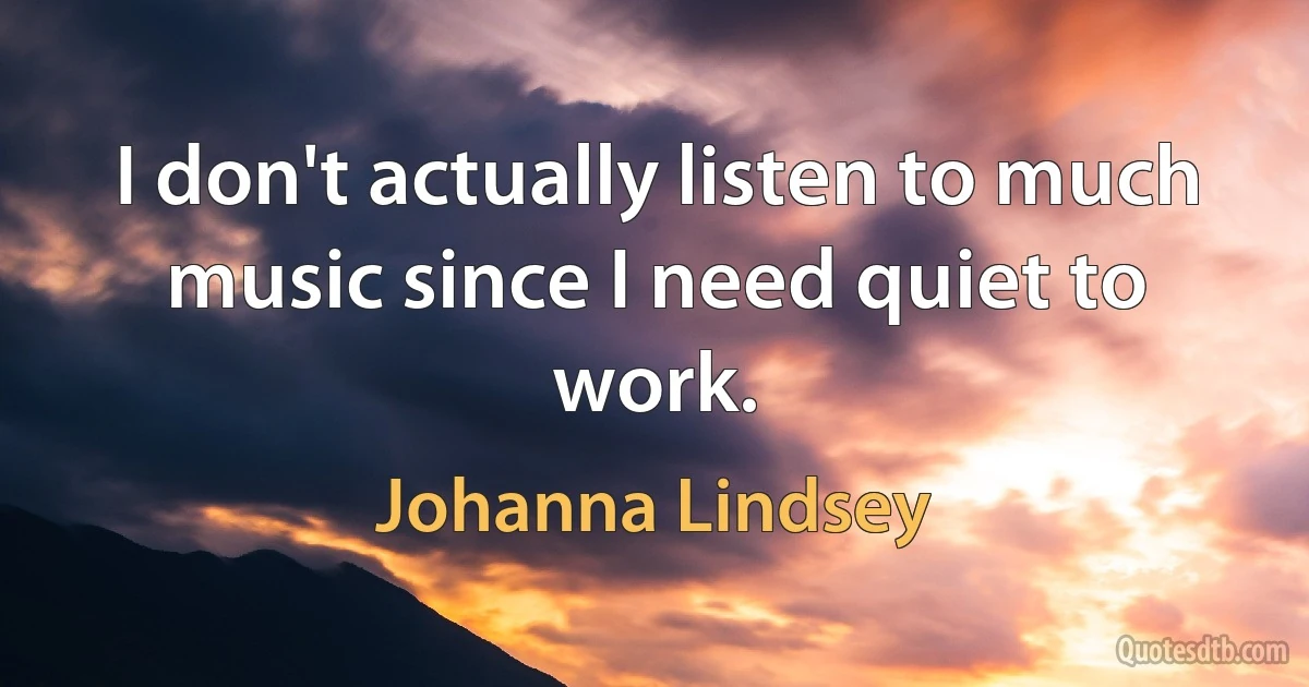 I don't actually listen to much music since I need quiet to work. (Johanna Lindsey)