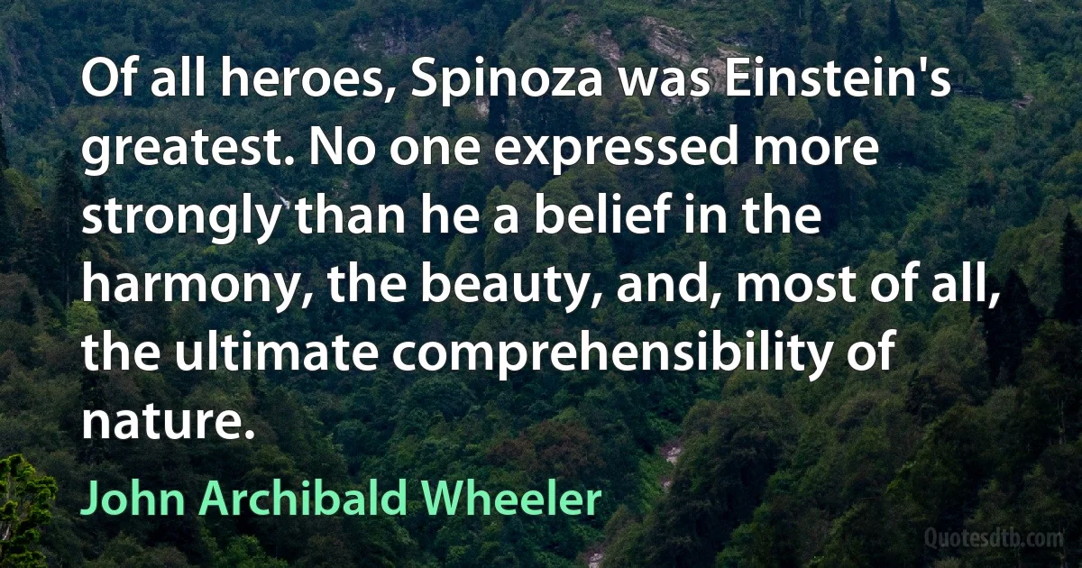 Of all heroes, Spinoza was Einstein's greatest. No one expressed more strongly than he a belief in the harmony, the beauty, and, most of all, the ultimate comprehensibility of nature. (John Archibald Wheeler)