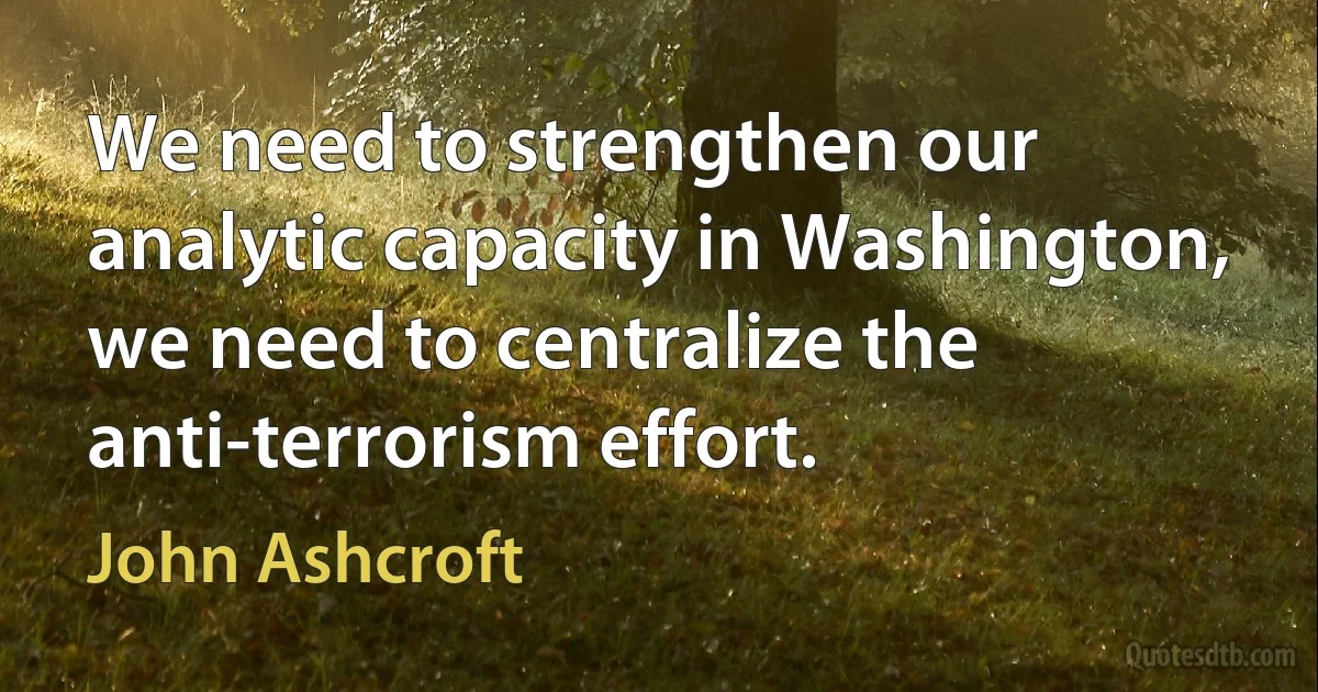 We need to strengthen our analytic capacity in Washington, we need to centralize the anti-terrorism effort. (John Ashcroft)