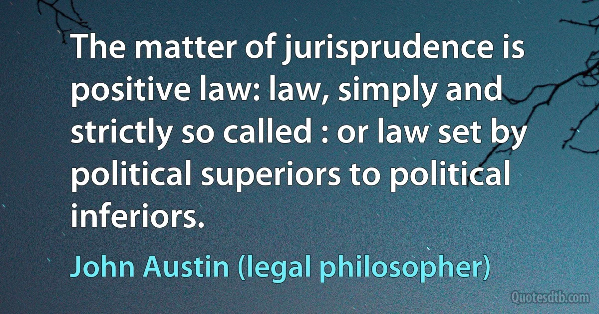 The matter of jurisprudence is positive law: law, simply and strictly so called : or law set by political superiors to political inferiors. (John Austin (legal philosopher))