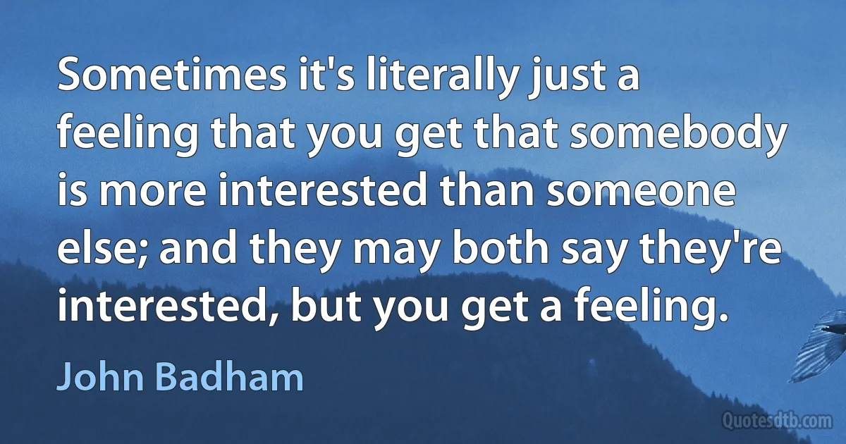 Sometimes it's literally just a feeling that you get that somebody is more interested than someone else; and they may both say they're interested, but you get a feeling. (John Badham)