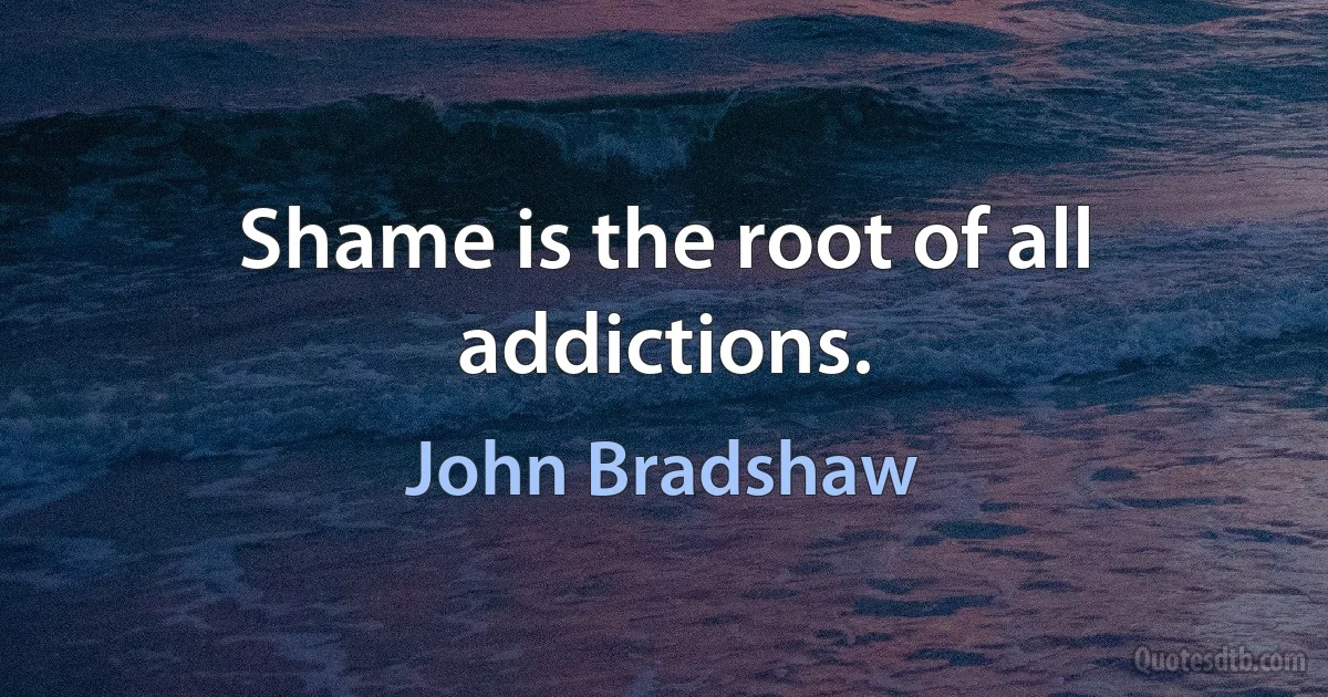 Shame is the root of all addictions. (John Bradshaw)