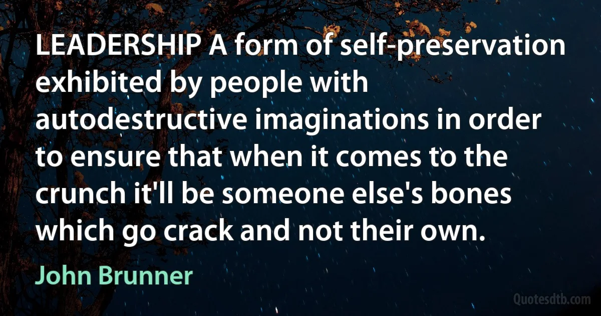 LEADERSHIP A form of self-preservation exhibited by people with autodestructive imaginations in order to ensure that when it comes to the crunch it'll be someone else's bones which go crack and not their own. (John Brunner)