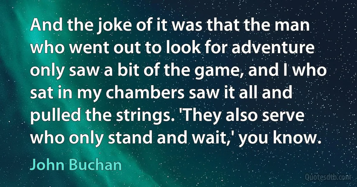 And the joke of it was that the man who went out to look for adventure only saw a bit of the game, and I who sat in my chambers saw it all and pulled the strings. 'They also serve who only stand and wait,' you know. (John Buchan)