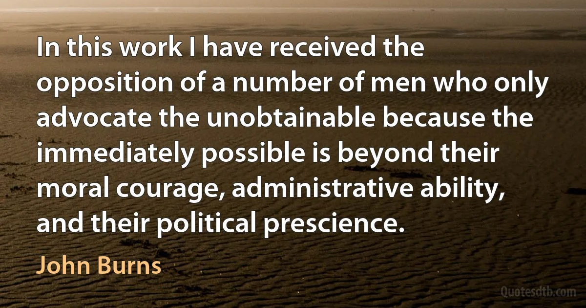 In this work I have received the opposition of a number of men who only advocate the unobtainable because the immediately possible is beyond their moral courage, administrative ability, and their political prescience. (John Burns)