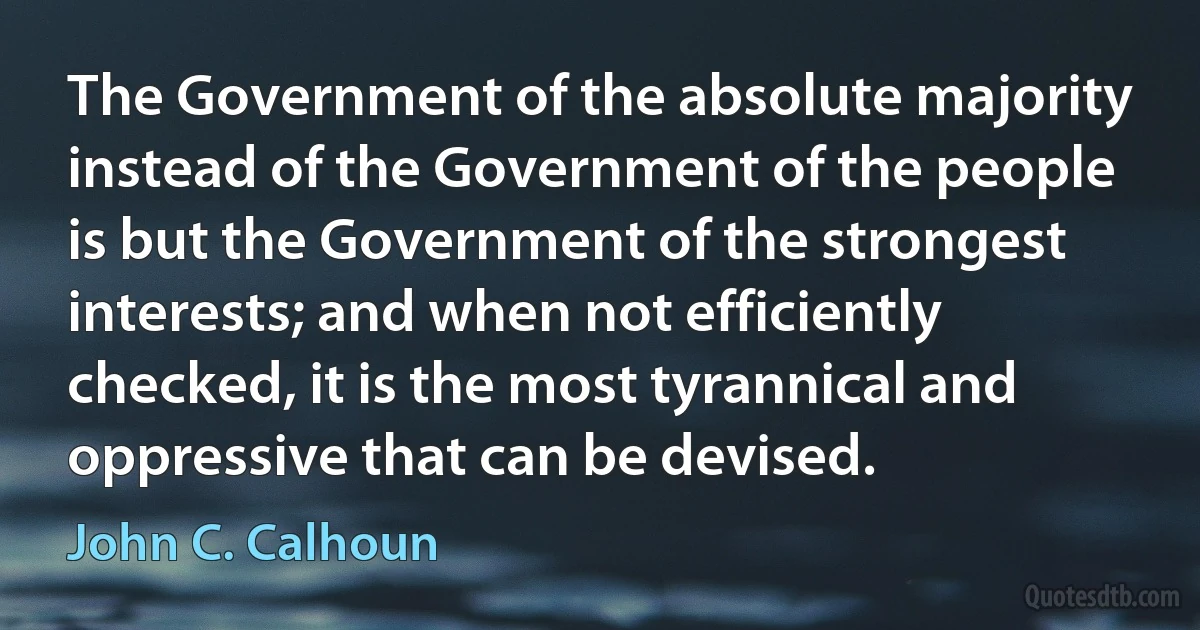 The Government of the absolute majority instead of the Government of the people is but the Government of the strongest interests; and when not efficiently checked, it is the most tyrannical and oppressive that can be devised. (John C. Calhoun)