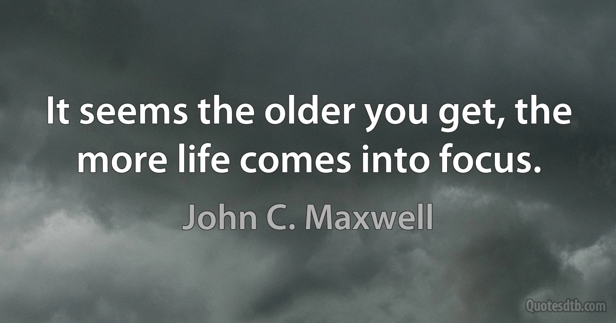 It seems the older you get, the more life comes into focus. (John C. Maxwell)