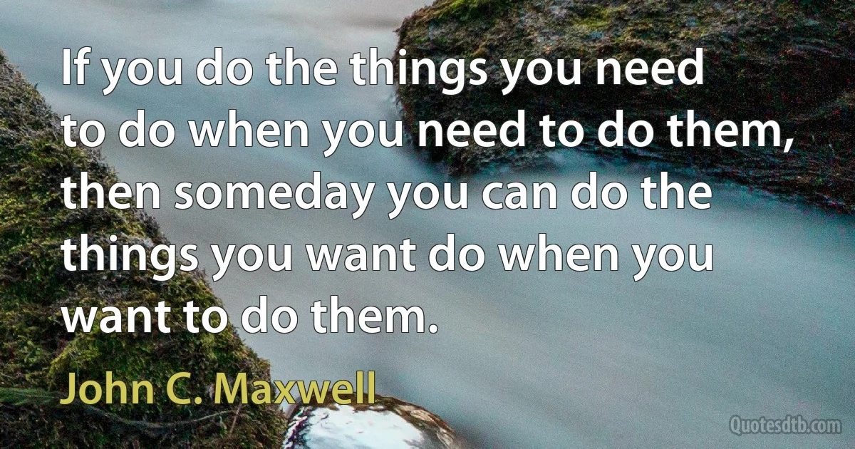 If you do the things you need to do when you need to do them, then someday you can do the things you want do when you want to do them. (John C. Maxwell)