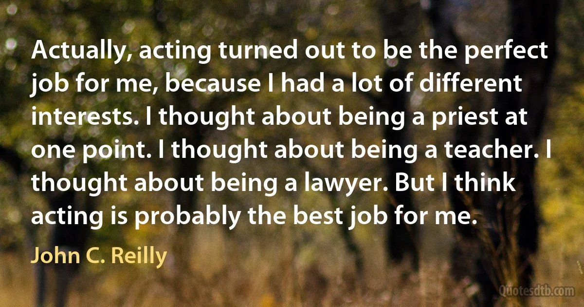 Actually, acting turned out to be the perfect job for me, because I had a lot of different interests. I thought about being a priest at one point. I thought about being a teacher. I thought about being a lawyer. But I think acting is probably the best job for me. (John C. Reilly)