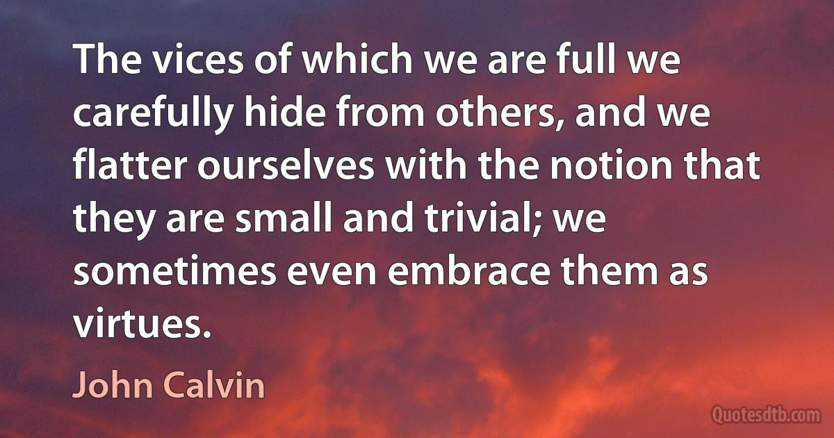 The vices of which we are full we carefully hide from others, and we flatter ourselves with the notion that they are small and trivial; we sometimes even embrace them as virtues. (John Calvin)