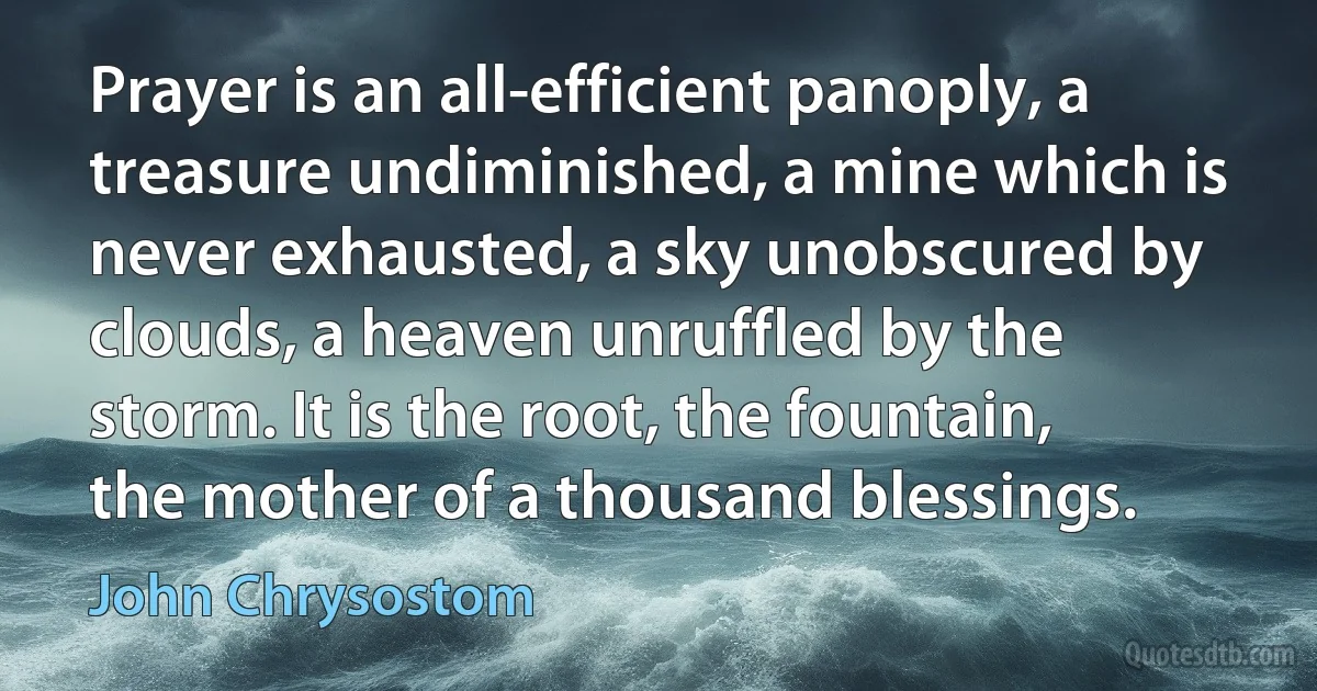 Prayer is an all-efficient panoply, a treasure undiminished, a mine which is never exhausted, a sky unobscured by clouds, a heaven unruffled by the storm. It is the root, the fountain, the mother of a thousand blessings. (John Chrysostom)