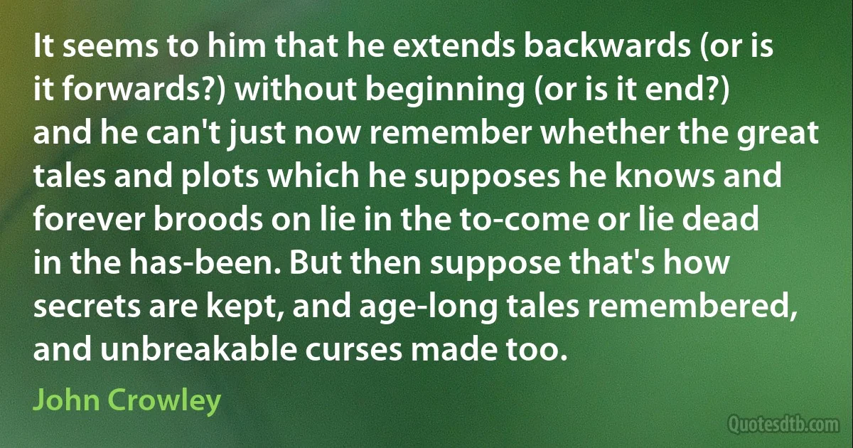 It seems to him that he extends backwards (or is it forwards?) without beginning (or is it end?) and he can't just now remember whether the great tales and plots which he supposes he knows and forever broods on lie in the to-come or lie dead in the has-been. But then suppose that's how secrets are kept, and age-long tales remembered, and unbreakable curses made too. (John Crowley)