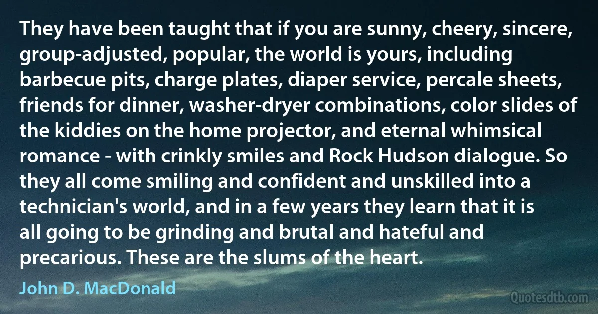 They have been taught that if you are sunny, cheery, sincere, group-adjusted, popular, the world is yours, including barbecue pits, charge plates, diaper service, percale sheets, friends for dinner, washer-dryer combinations, color slides of the kiddies on the home projector, and eternal whimsical romance - with crinkly smiles and Rock Hudson dialogue. So they all come smiling and confident and unskilled into a technician's world, and in a few years they learn that it is all going to be grinding and brutal and hateful and precarious. These are the slums of the heart. (John D. MacDonald)