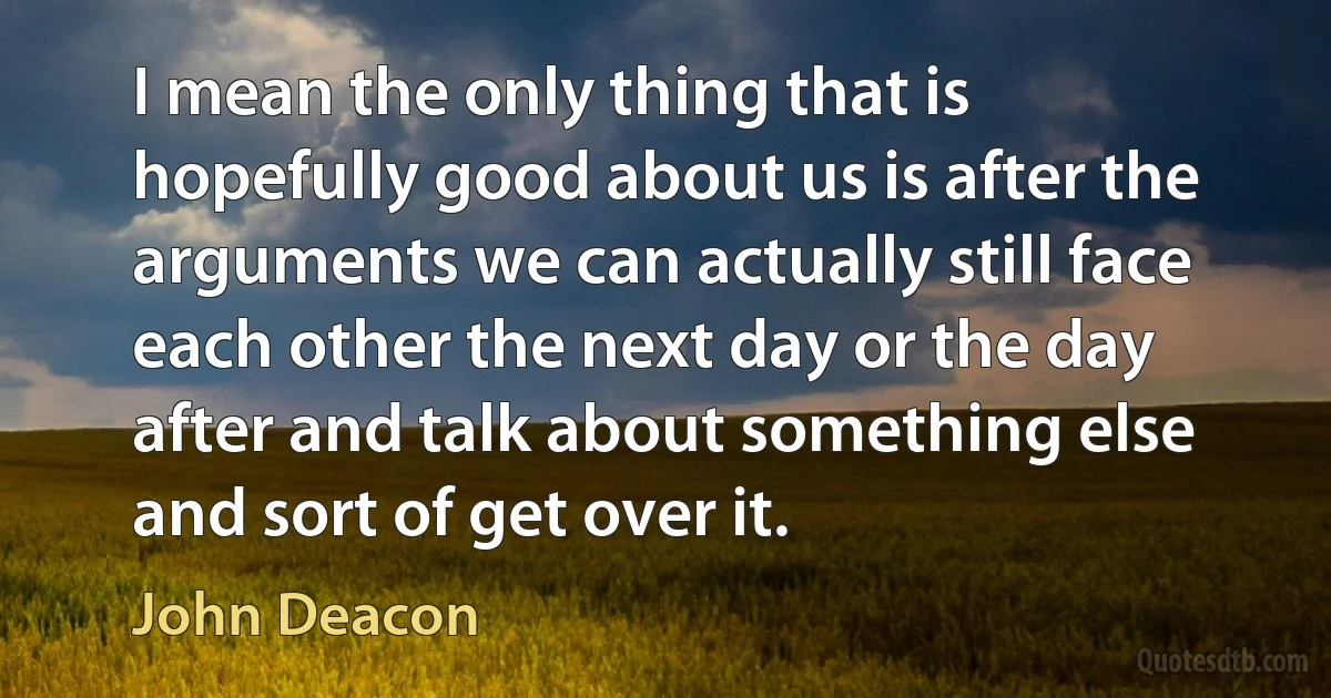 I mean the only thing that is hopefully good about us is after the arguments we can actually still face each other the next day or the day after and talk about something else and sort of get over it. (John Deacon)