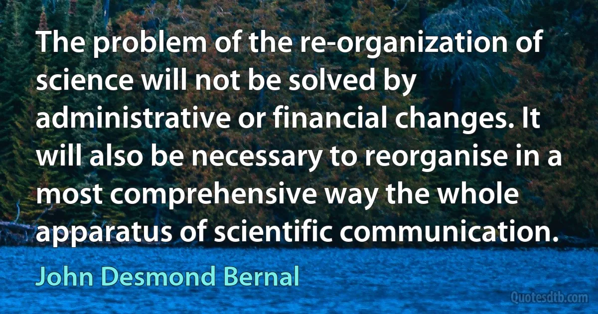 The problem of the re-organization of science will not be solved by administrative or financial changes. It will also be necessary to reorganise in a most comprehensive way the whole apparatus of scientific communication. (John Desmond Bernal)