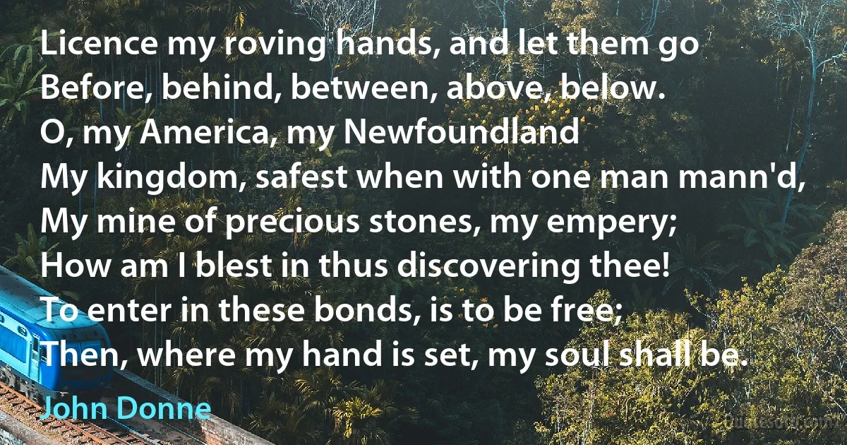 Licence my roving hands, and let them go
Before, behind, between, above, below.
O, my America, my Newfoundland
My kingdom, safest when with one man mann'd,
My mine of precious stones, my empery;
How am I blest in thus discovering thee!
To enter in these bonds, is to be free;
Then, where my hand is set, my soul shall be. (John Donne)