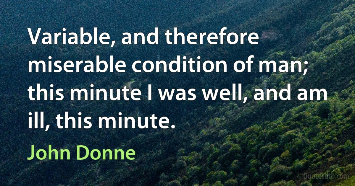 Variable, and therefore miserable condition of man; this minute I was well, and am ill, this minute. (John Donne)