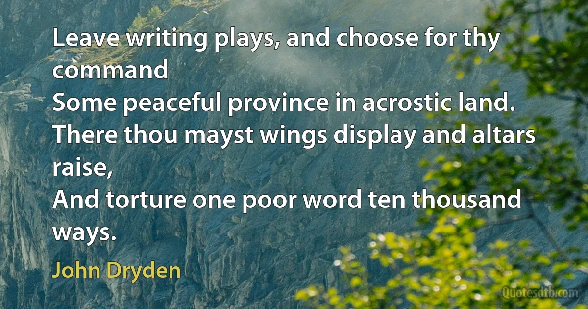 Leave writing plays, and choose for thy command
Some peaceful province in acrostic land.
There thou mayst wings display and altars raise,
And torture one poor word ten thousand ways. (John Dryden)