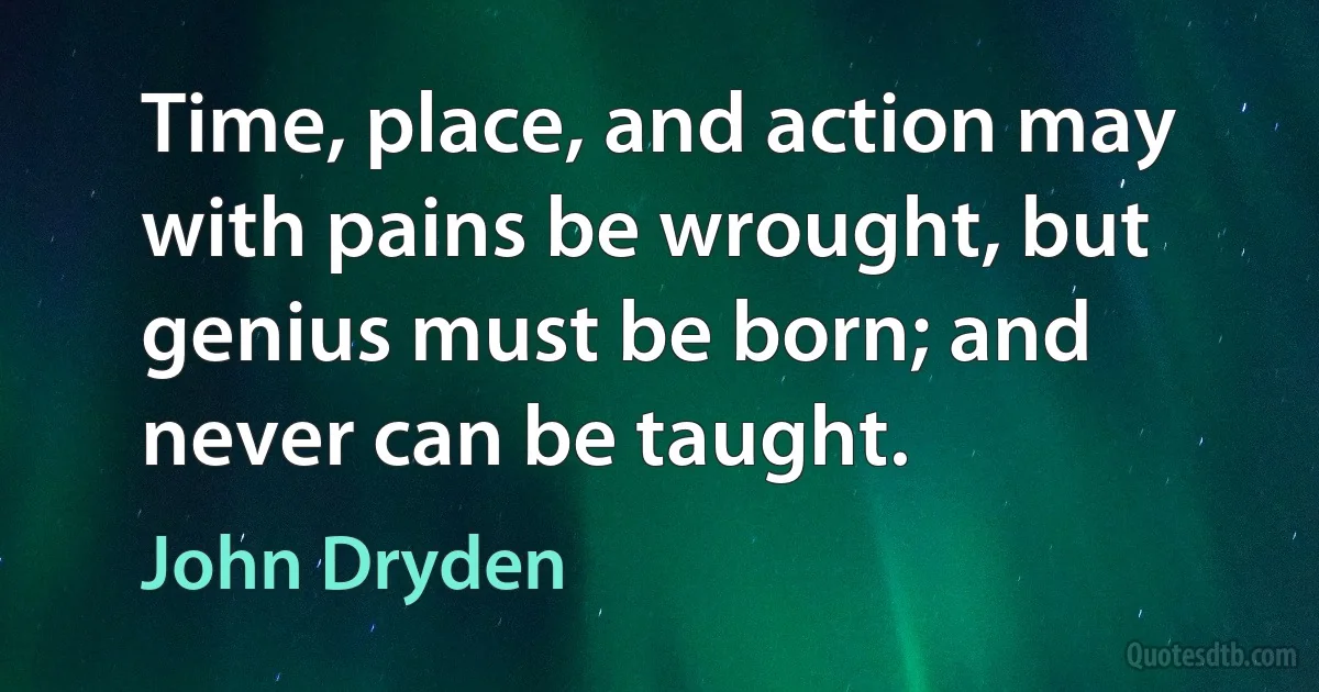 Time, place, and action may with pains be wrought, but genius must be born; and never can be taught. (John Dryden)