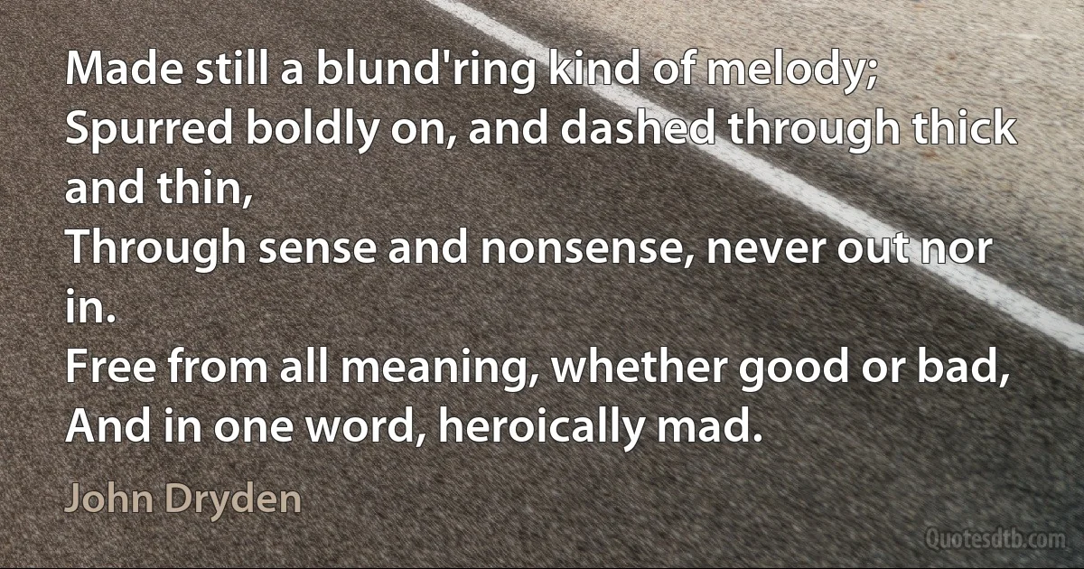 Made still a blund'ring kind of melody;
Spurred boldly on, and dashed through thick and thin,
Through sense and nonsense, never out nor in.
Free from all meaning, whether good or bad,
And in one word, heroically mad. (John Dryden)