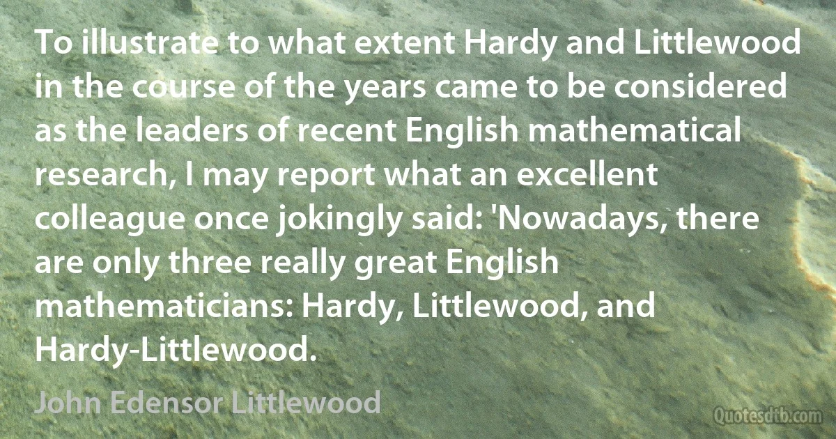 To illustrate to what extent Hardy and Littlewood in the course of the years came to be considered as the leaders of recent English mathematical research, I may report what an excellent colleague once jokingly said: 'Nowadays, there are only three really great English mathematicians: Hardy, Littlewood, and Hardy-Littlewood. (John Edensor Littlewood)