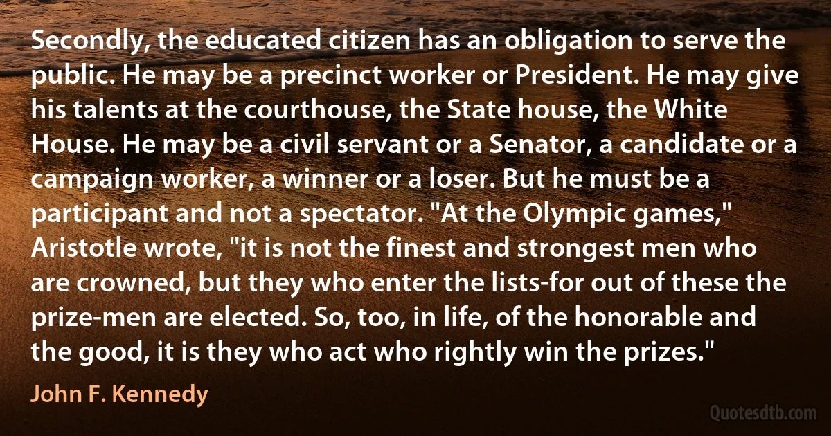 Secondly, the educated citizen has an obligation to serve the public. He may be a precinct worker or President. He may give his talents at the courthouse, the State house, the White House. He may be a civil servant or a Senator, a candidate or a campaign worker, a winner or a loser. But he must be a participant and not a spectator. "At the Olympic games," Aristotle wrote, "it is not the finest and strongest men who are crowned, but they who enter the lists-for out of these the prize-men are elected. So, too, in life, of the honorable and the good, it is they who act who rightly win the prizes." (John F. Kennedy)