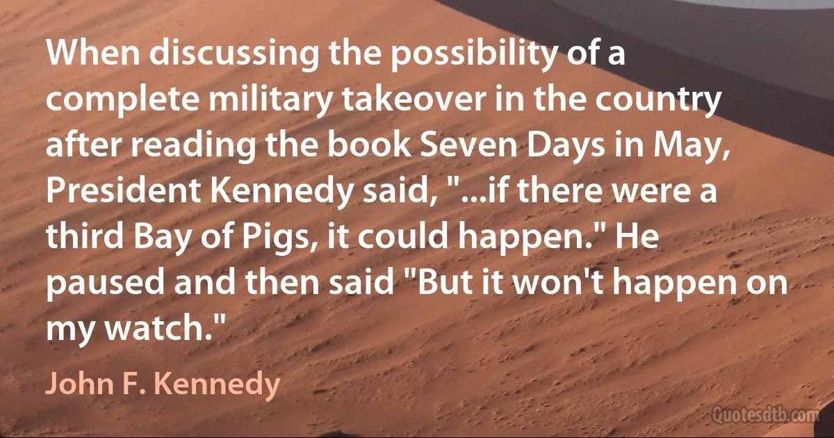 When discussing the possibility of a complete military takeover in the country after reading the book Seven Days in May, President Kennedy said, "...if there were a third Bay of Pigs, it could happen." He paused and then said "But it won't happen on my watch." (John F. Kennedy)