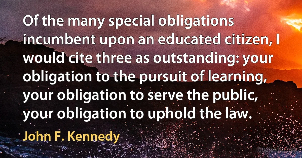 Of the many special obligations incumbent upon an educated citizen, I would cite three as outstanding: your obligation to the pursuit of learning, your obligation to serve the public, your obligation to uphold the law. (John F. Kennedy)