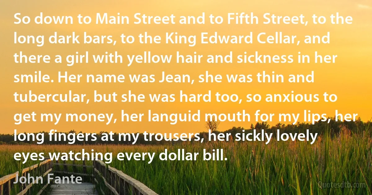 So down to Main Street and to Fifth Street, to the long dark bars, to the King Edward Cellar, and there a girl with yellow hair and sickness in her smile. Her name was Jean, she was thin and tubercular, but she was hard too, so anxious to get my money, her languid mouth for my lips, her long fingers at my trousers, her sickly lovely eyes watching every dollar bill. (John Fante)