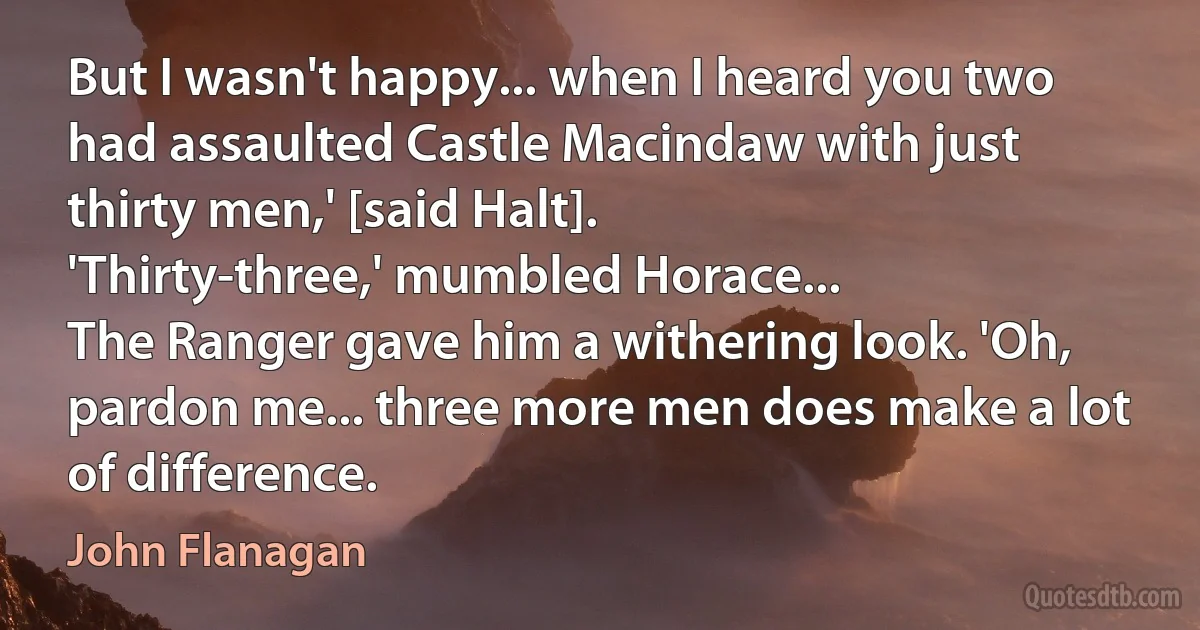 But I wasn't happy... when I heard you two had assaulted Castle Macindaw with just thirty men,' [said Halt].
'Thirty-three,' mumbled Horace...
The Ranger gave him a withering look. 'Oh, pardon me... three more men does make a lot of difference. (John Flanagan)