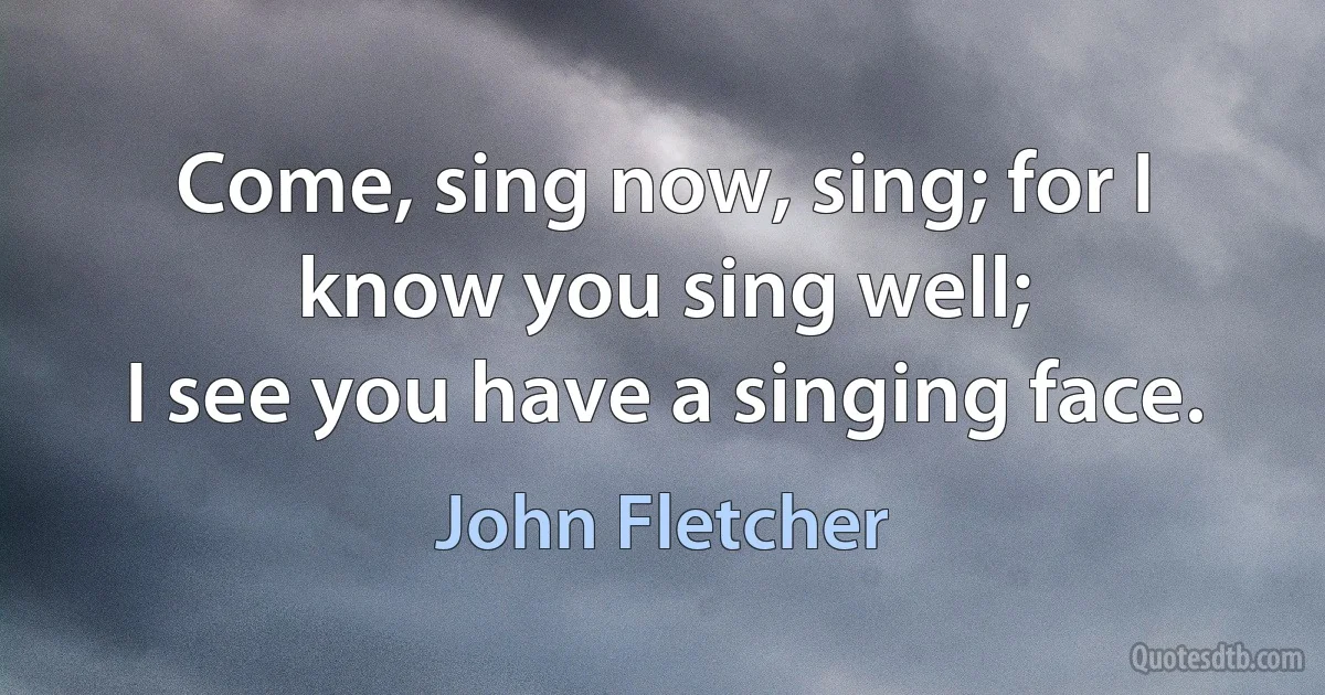 Come, sing now, sing; for I know you sing well;
I see you have a singing face. (John Fletcher)