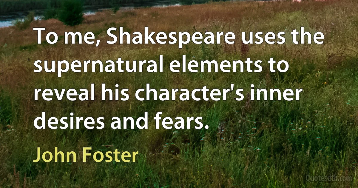 To me, Shakespeare uses the supernatural elements to reveal his character's inner desires and fears. (John Foster)