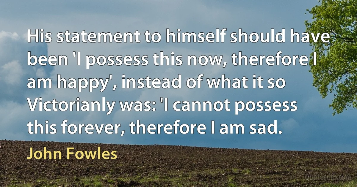 His statement to himself should have been 'I possess this now, therefore I am happy', instead of what it so Victorianly was: 'I cannot possess this forever, therefore I am sad. (John Fowles)