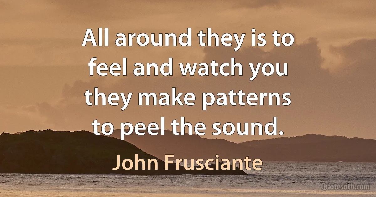 All around they is to
feel and watch you
they make patterns
to peel the sound. (John Frusciante)