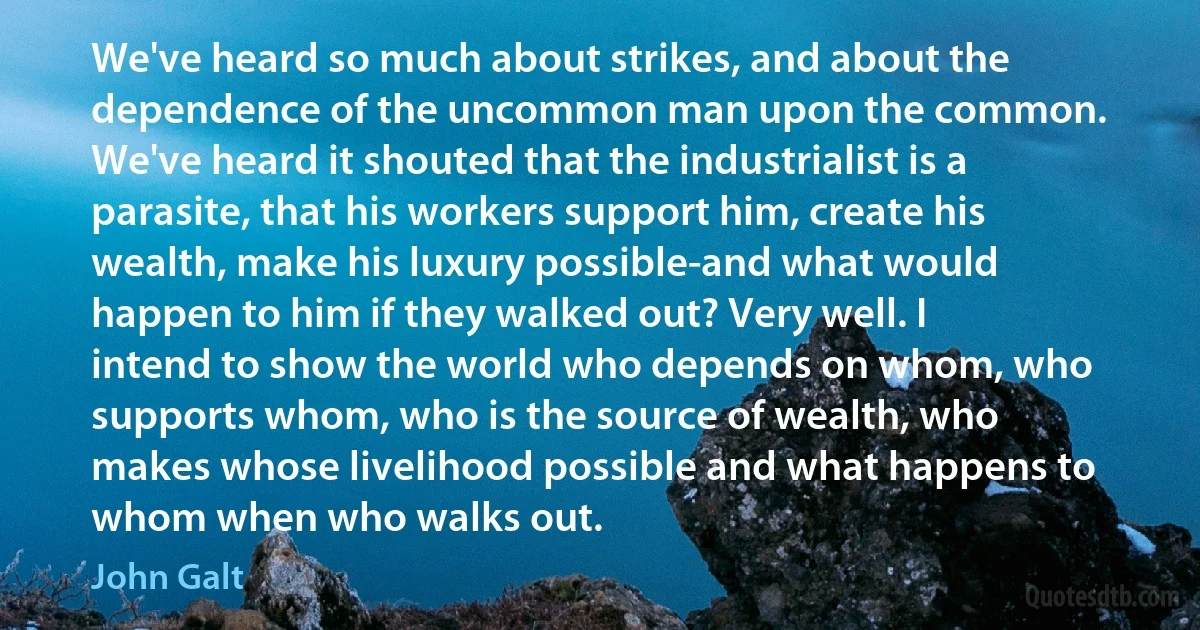 We've heard so much about strikes, and about the dependence of the uncommon man upon the common. We've heard it shouted that the industrialist is a parasite, that his workers support him, create his wealth, make his luxury possible-and what would happen to him if they walked out? Very well. I intend to show the world who depends on whom, who supports whom, who is the source of wealth, who makes whose livelihood possible and what happens to whom when who walks out. (John Galt)