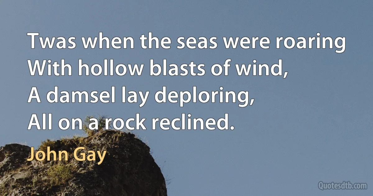 Twas when the seas were roaring
With hollow blasts of wind,
A damsel lay deploring,
All on a rock reclined. (John Gay)