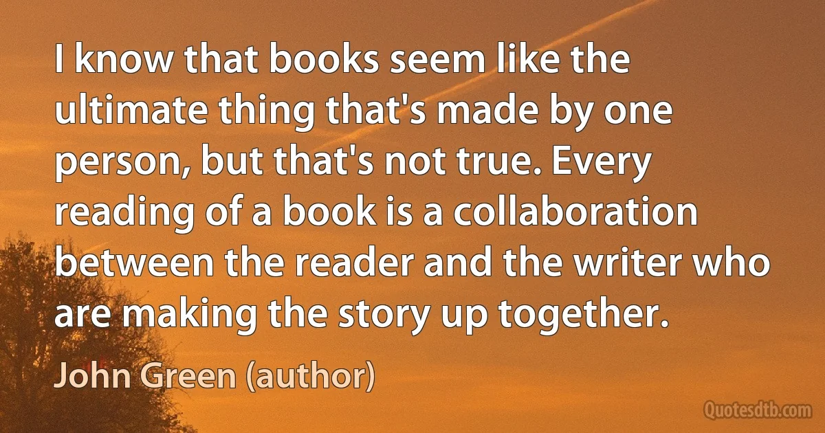 I know that books seem like the ultimate thing that's made by one person, but that's not true. Every reading of a book is a collaboration between the reader and the writer who are making the story up together. (John Green (author))