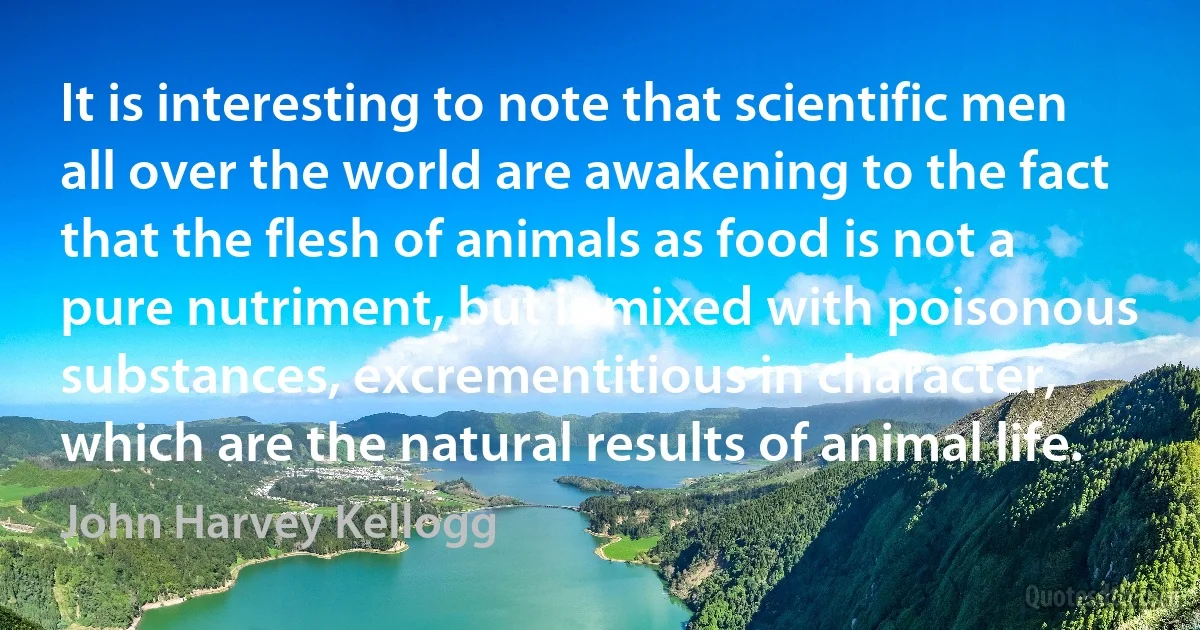 It is interesting to note that scientific men all over the world are awakening to the fact that the flesh of animals as food is not a pure nutriment, but is mixed with poisonous substances, excrementitious in character, which are the natural results of animal life. (John Harvey Kellogg)