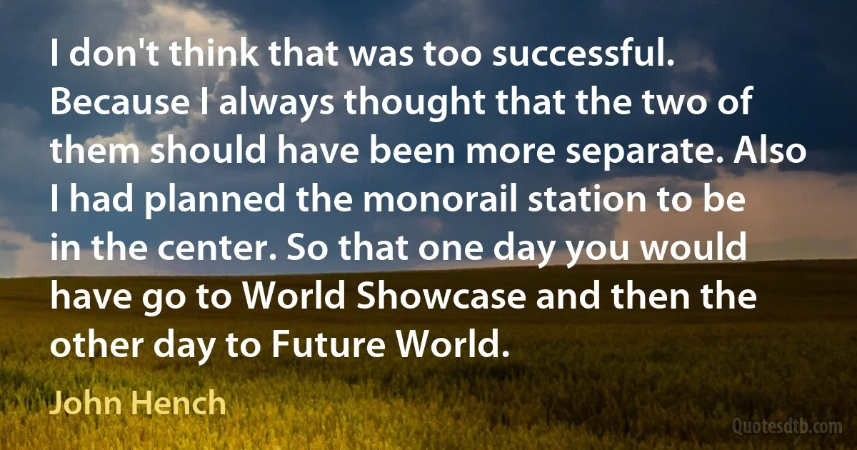 I don't think that was too successful. Because I always thought that the two of them should have been more separate. Also I had planned the monorail station to be in the center. So that one day you would have go to World Showcase and then the other day to Future World. (John Hench)