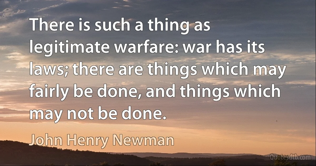 There is such a thing as legitimate warfare: war has its laws; there are things which may fairly be done, and things which may not be done. (John Henry Newman)