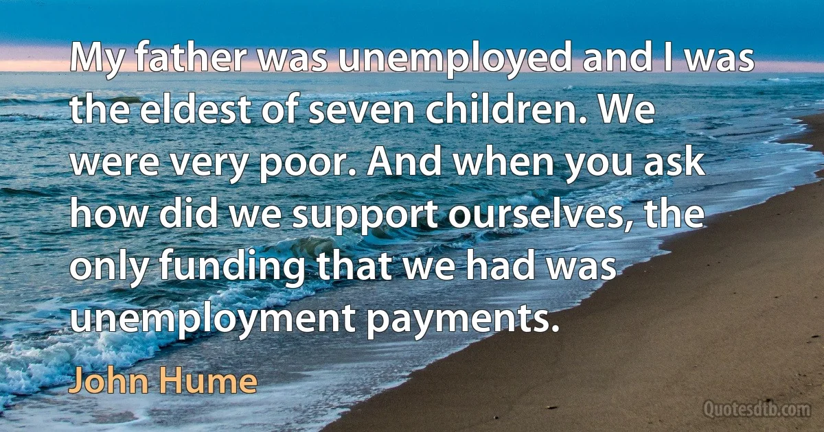 My father was unemployed and I was the eldest of seven children. We were very poor. And when you ask how did we support ourselves, the only funding that we had was unemployment payments. (John Hume)