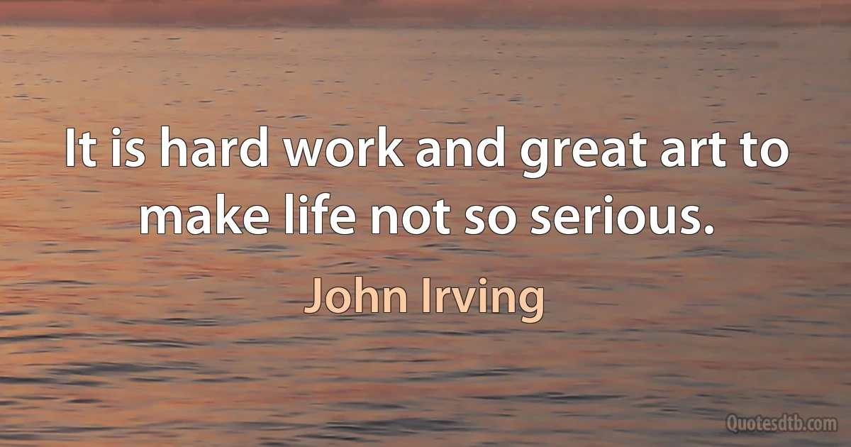 It is hard work and great art to make life not so serious. (John Irving)