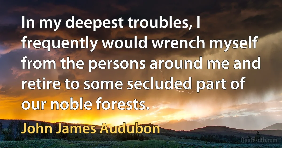 In my deepest troubles, I frequently would wrench myself from the persons around me and retire to some secluded part of our noble forests. (John James Audubon)