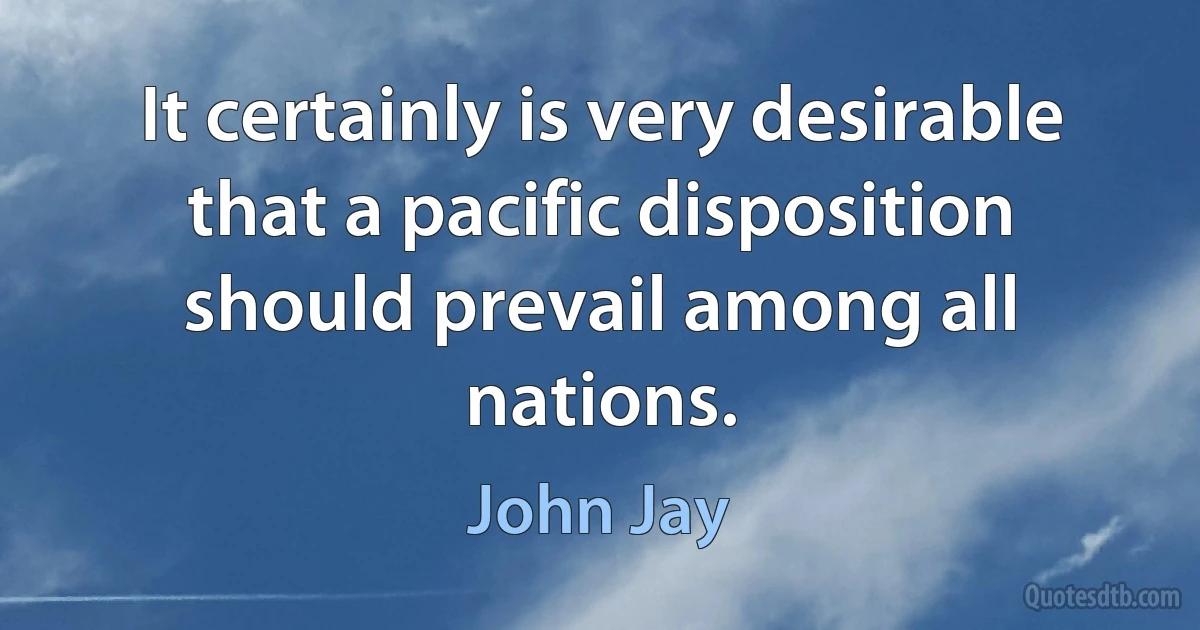 It certainly is very desirable that a pacific disposition should prevail among all nations. (John Jay)