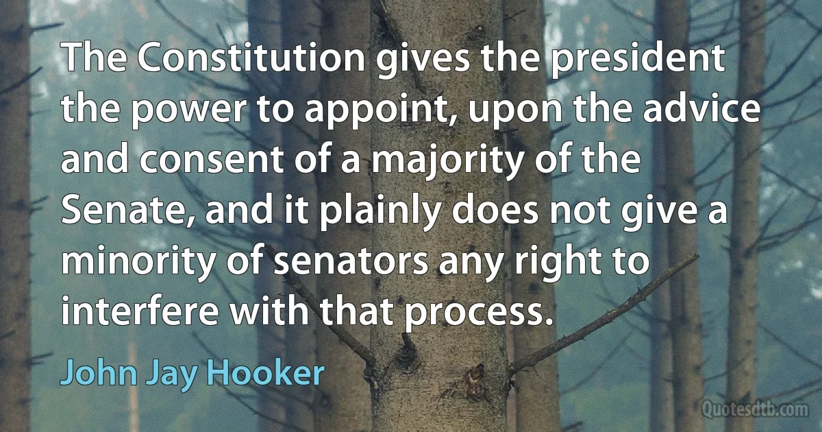 The Constitution gives the president the power to appoint, upon the advice and consent of a majority of the Senate, and it plainly does not give a minority of senators any right to interfere with that process. (John Jay Hooker)